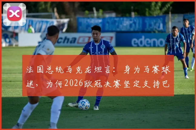 法国总统马克龙坦言：身为马赛球迷，为何2026欧冠决赛坚定支持巴黎圣日耳曼？