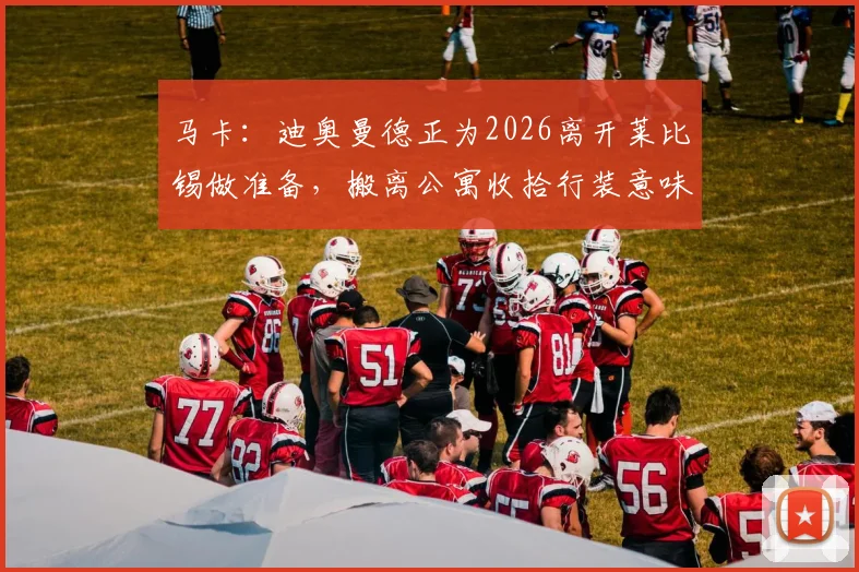马卡：迪奥曼德正为2026离开莱比锡做准备，搬离公寓收拾行装意味着什么？