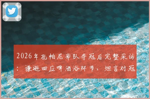 2026年孔帕尼率队夺冠后完整采访：谦逊回应啤酒浴环节，坦言对冠军荣耀保持敬畏之心