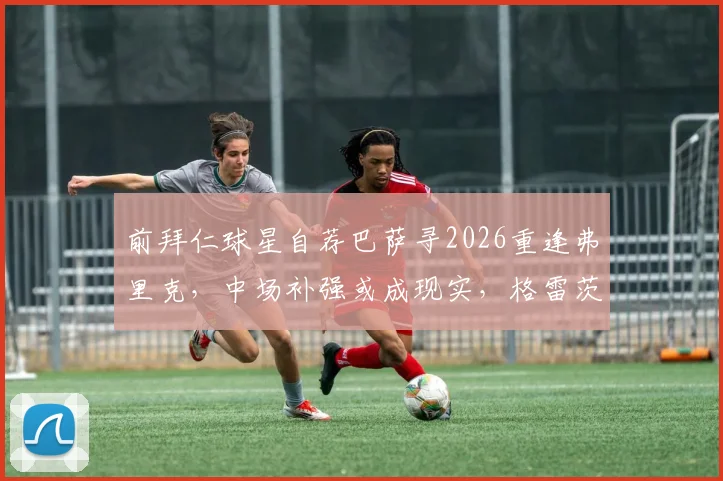 前拜仁球星自荐巴萨寻2026重逢弗里克，中场补强或成现实，格雷茨卡转会传闻深度解读