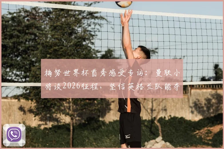 梅努世界杯首秀感受专访:曼联小将谈2026征程,坚信英格兰队能夺冠的信心来源