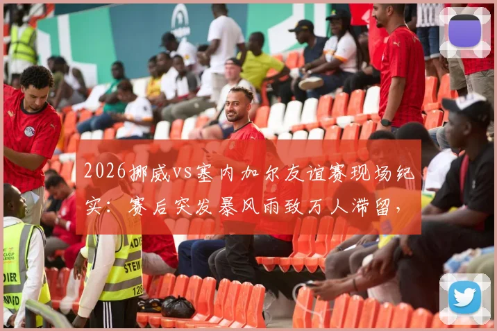 2026挪威vs塞内加尔友谊赛现场纪实：赛后突发暴风雨致万人滞留，赛事组织方应急方案全解析