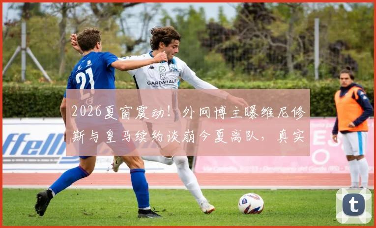 2026夏窗震动！外网博主曝维尼修斯与皇马续约谈崩今夏离队，真实原因与潜在下家分析