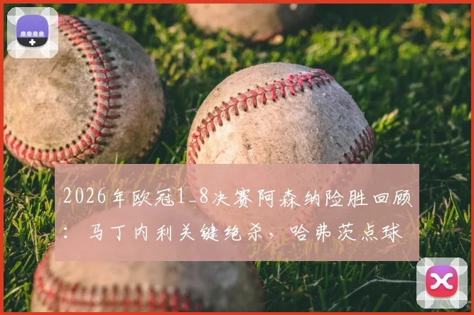2026年欧冠1_8决赛阿森纳险胜回顾：马丁内利关键绝杀，哈弗茨点球失手后球队如何调整晋级