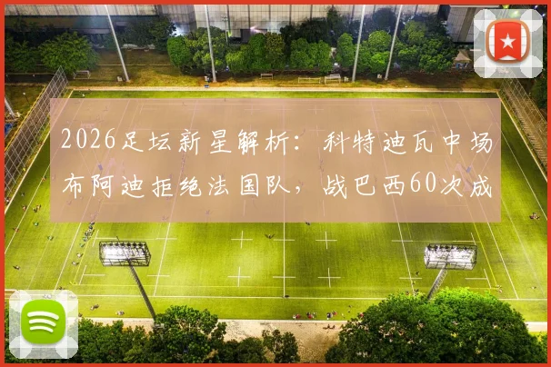 2026足坛新星解析：科特迪瓦中场布阿迪拒绝法国队，战巴西60次成功传球展现潜力